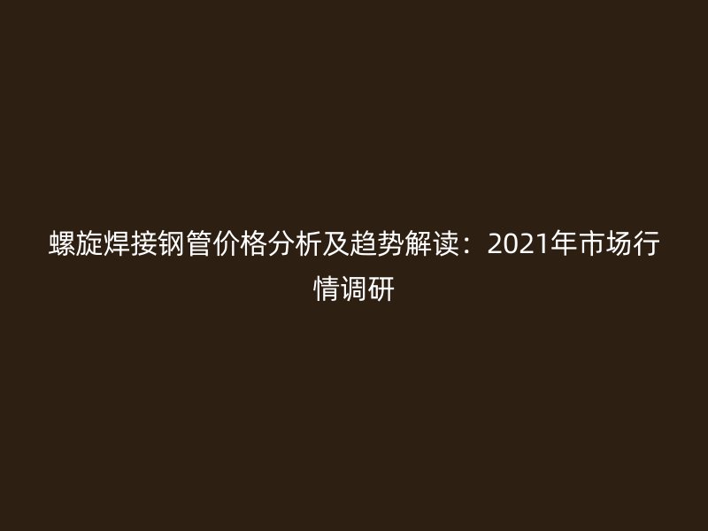 螺旋焊接鋼管價(jià)格分析及趨勢解讀：2021年市場行情調(diào)研