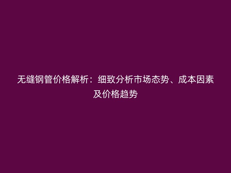 無縫鋼管價格解析:細致分析市場態勢、成本因素及價格趨勢