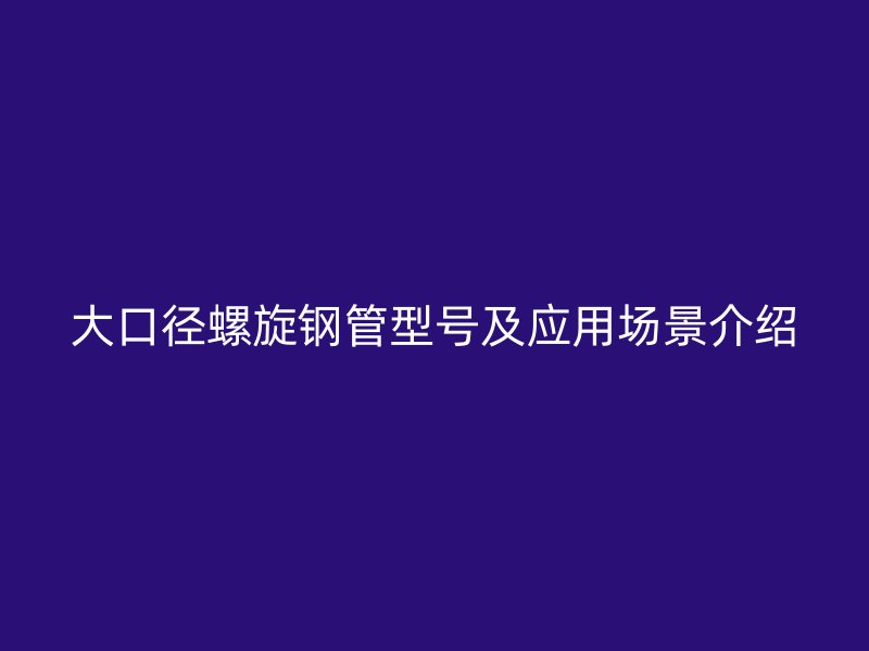 大口徑螺旋鋼管型號及應用場景介紹