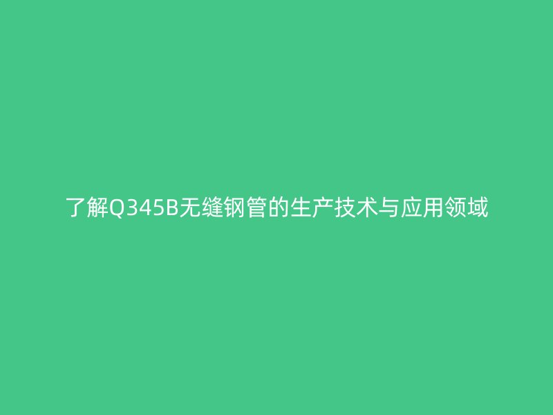 了解Q345B無縫鋼管的生產技術與應用領域