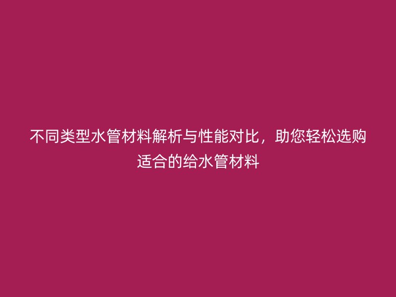 不同類型水管材料解析與性能對比,助您輕松選購適合的給水管材料