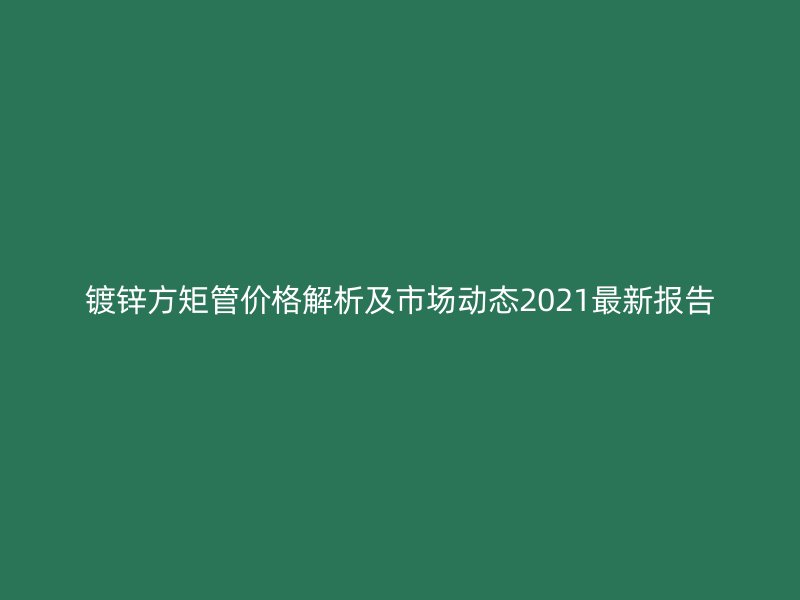 鍍鋅方矩管價格解析及市場動態2021最新報告