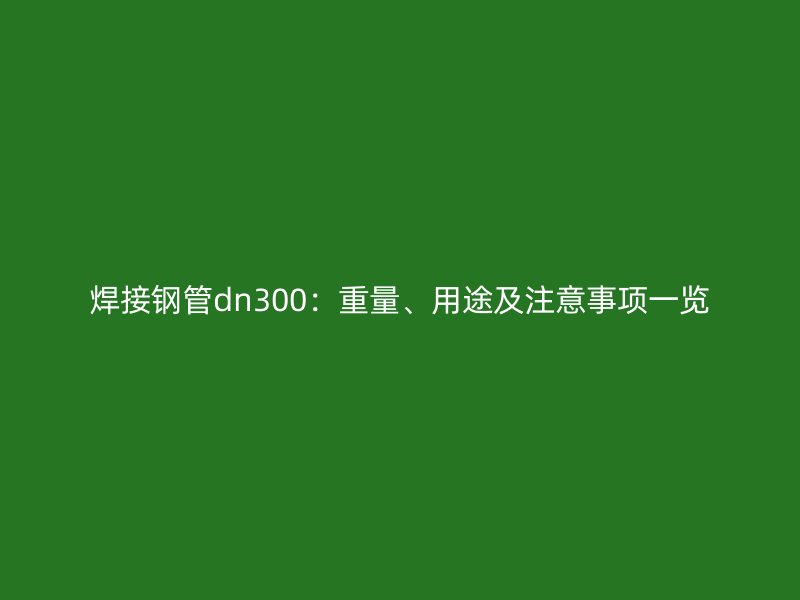 焊接鋼管dn300：重量、用途及注意事項一覽