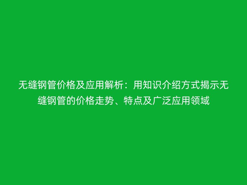 無縫鋼管價格及應用解析:用知識介紹方式揭示無縫鋼管的價格走勢、特點及廣泛應用領域
