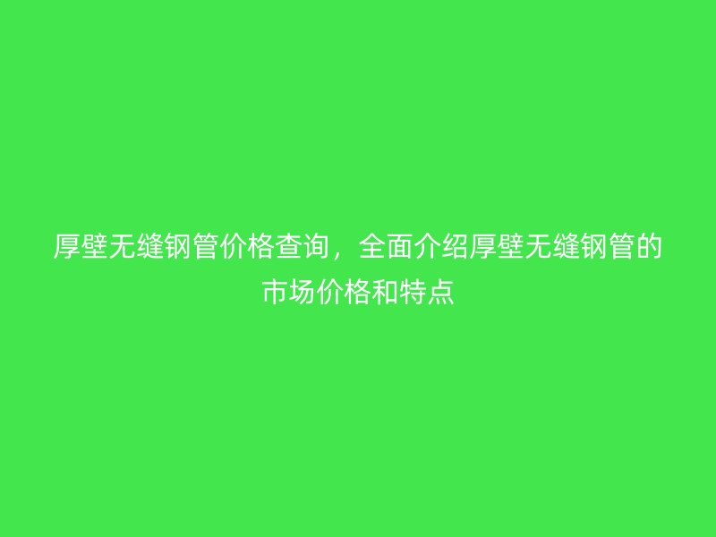 厚壁無縫鋼管價格查詢，全面介紹厚壁無縫鋼管的市場價格和特點