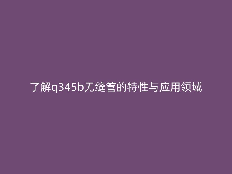 了解q345b無縫管的特性與應用領域