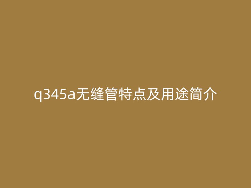 q345a無縫管特點及用途簡介