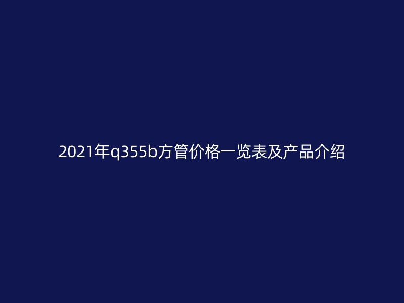 2021年q355b方管價格一覽表及產品介紹