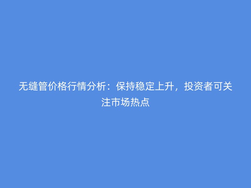 無縫管價格行情分析:保持穩定上升,投資者可關注市場熱點