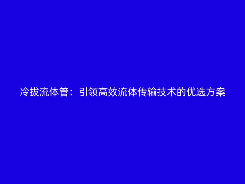 冷拔流體管：引領高效流體傳輸技術的優選方案