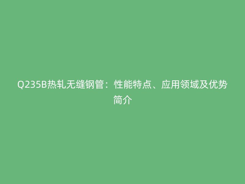 Q235B熱軋無縫鋼管：性能特點、應用領域及優勢簡介