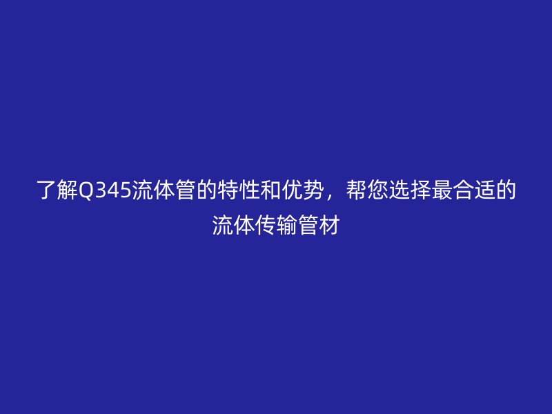 了解Q345流體管的特性和優勢，幫您選擇最合適的流體傳輸管材