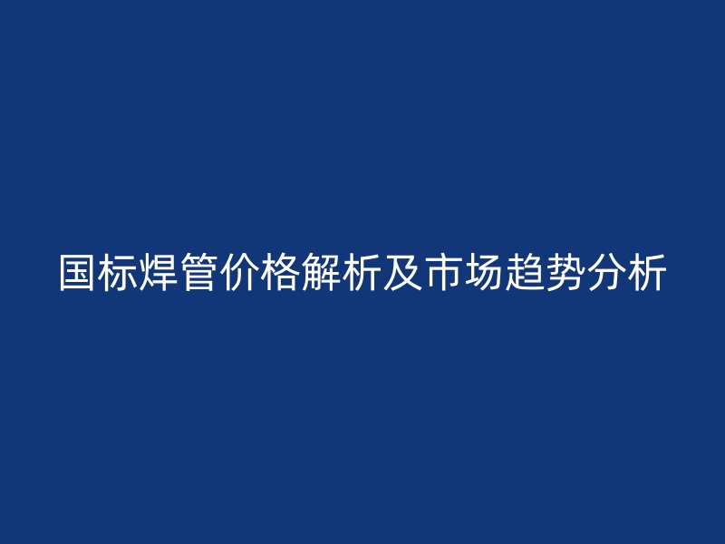 國標焊管價格解析及市場趨勢分析
