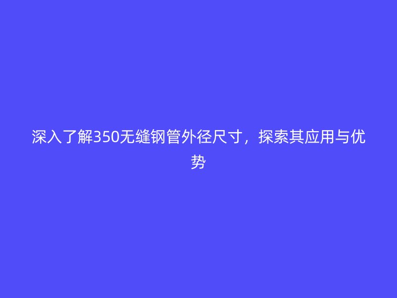 深入了解350無縫鋼管外徑尺寸,探索其應用與優勢