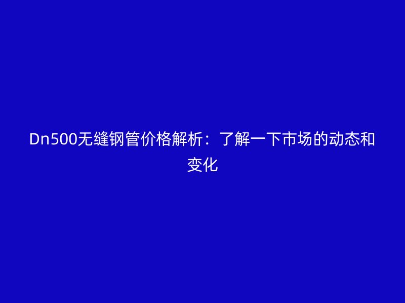 Dn500無縫鋼管價格解析：了解一下市場的動態和變化