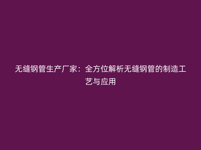 無縫鋼管生產廠家:全方位解析無縫鋼管的制造工藝與應用