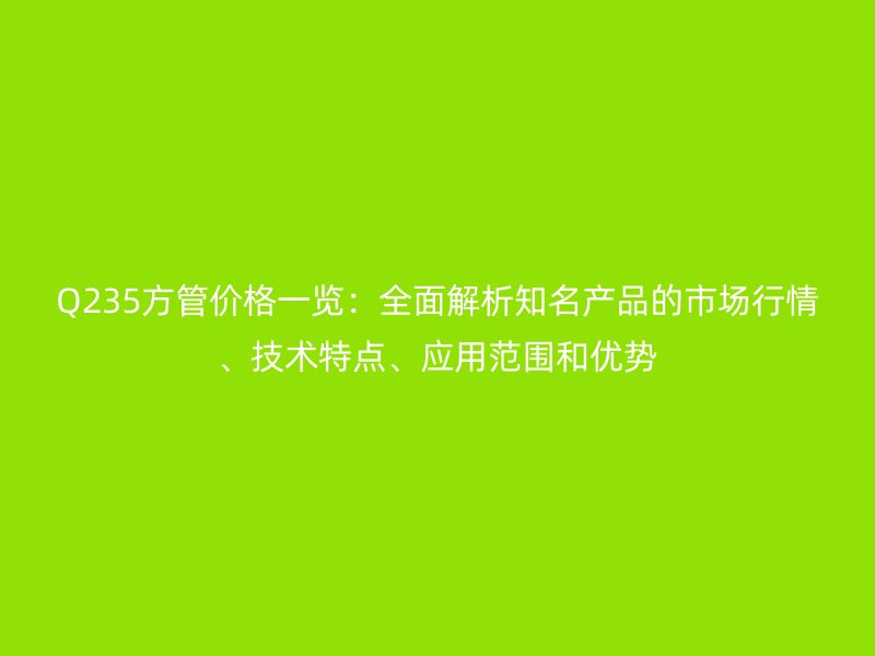 Q235方管價格一覽：全面解析知名產品的市場行情、技術特點、應用范圍和優勢