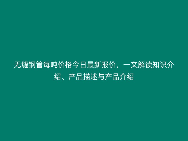 無縫鋼管每噸價格今日最新報價，一文解讀知識介紹、產品描述與產品介紹