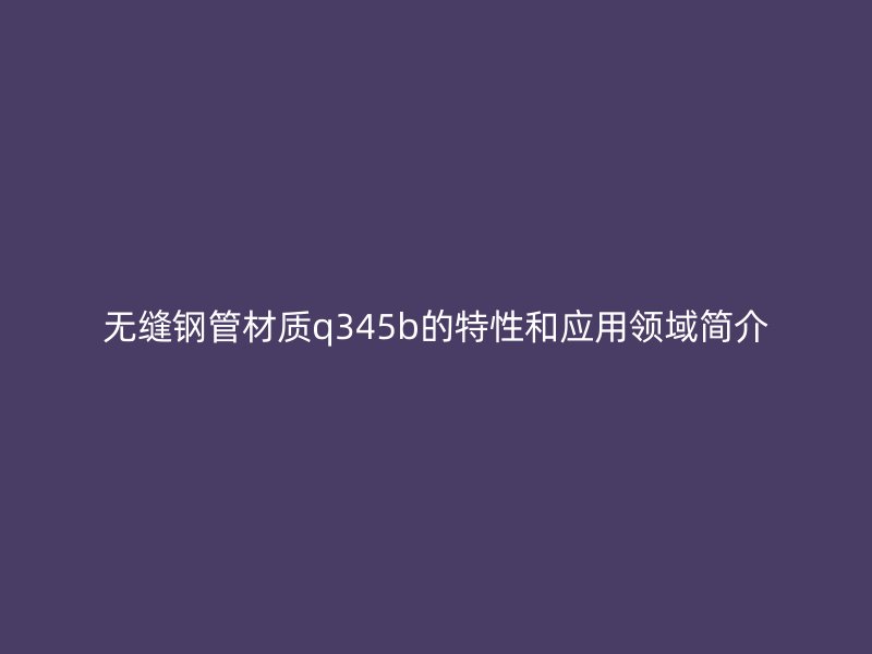無縫鋼管材質q345b的特性和應用領域簡介