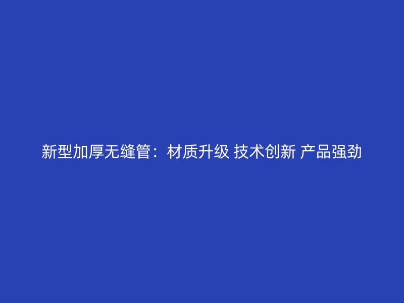新型加厚無縫管：材質升級 技術創新 產品強勁