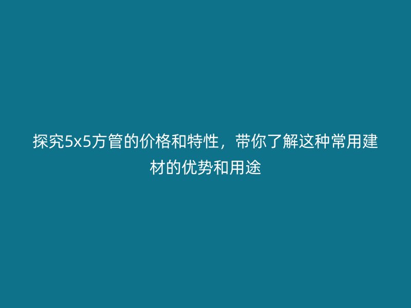探究5x5方管的價格和特性，帶你了解這種常用建材的優勢和用途