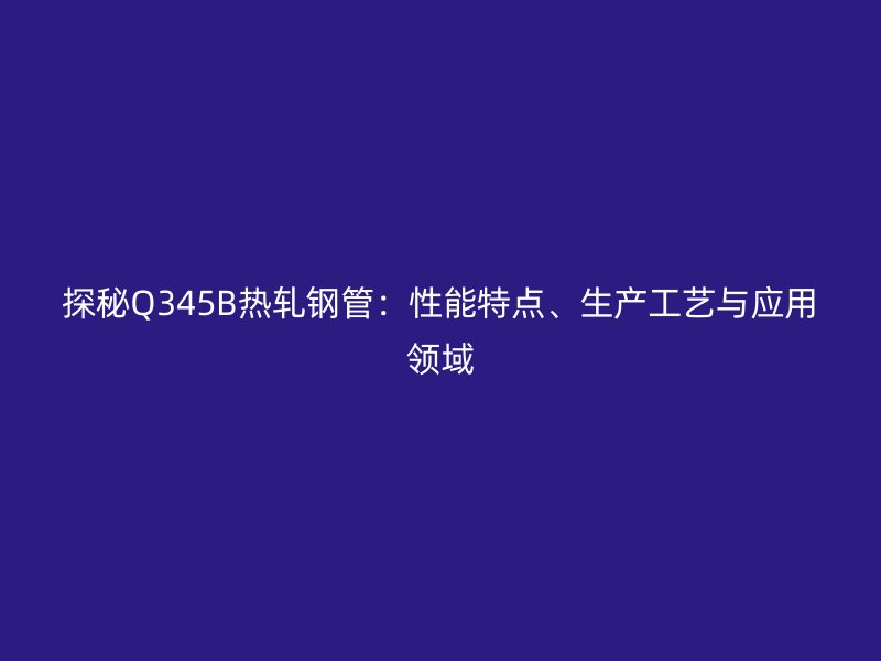 探秘Q345B熱軋鋼管：性能特點、生產(chǎn)工藝與應用領域