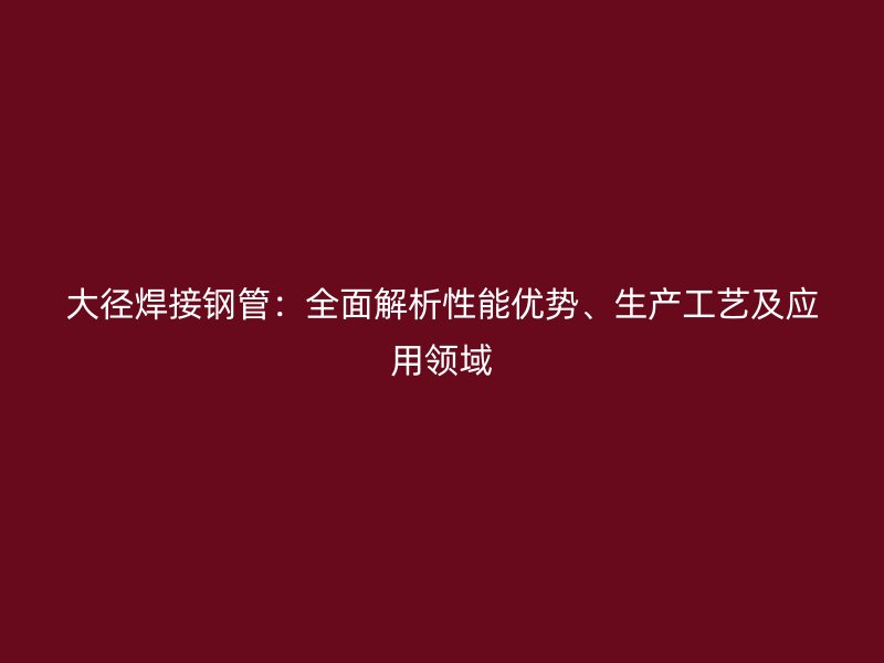 大徑焊接鋼管：全面解析性能優勢、生產工藝及應用領域