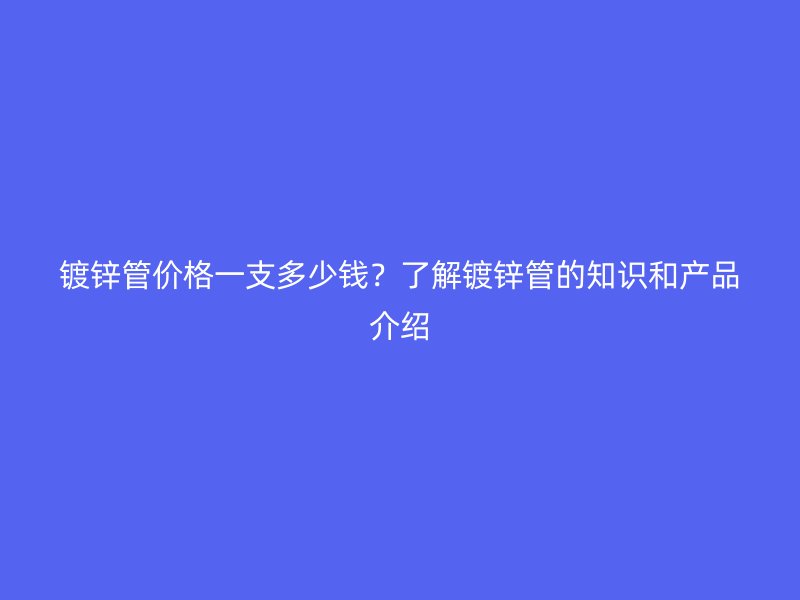 鍍鋅管價格一支多少錢?了解鍍鋅管的知識和產品介紹