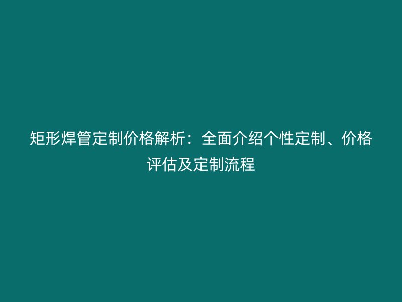 矩形焊管定制價格解析:全面介紹個性定制、價格評估及定制流程