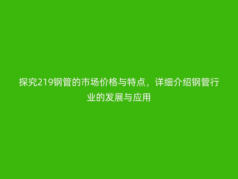 探究219鋼管的市場價格與特點，詳細介紹鋼管行業的發展與應用