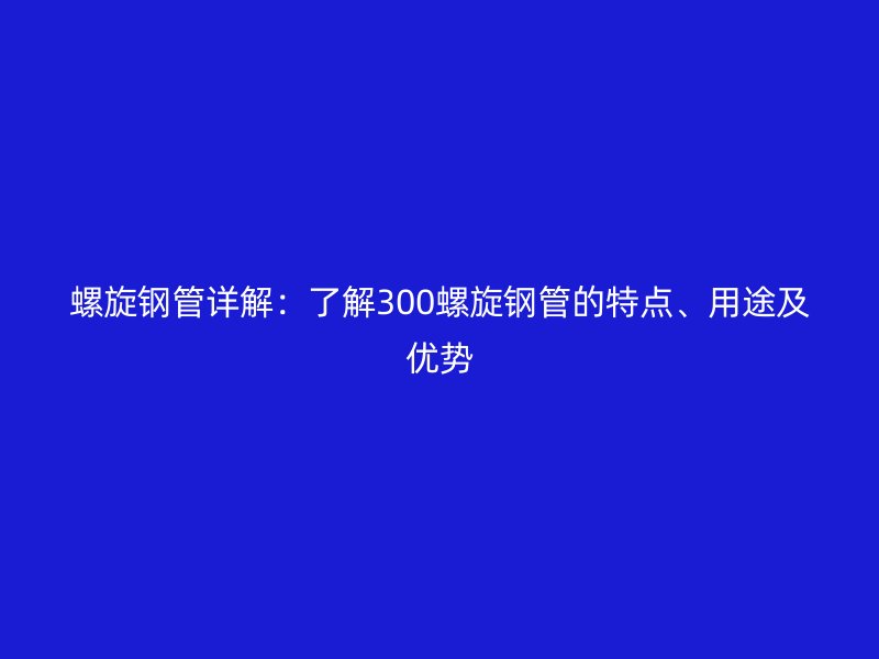 螺旋鋼管詳解:了解300螺旋鋼管的特點、用途及優勢