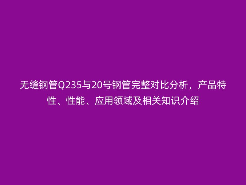 無縫鋼管Q235與20號鋼管完整對比分析，產品特性、性能、應用領域及相關知識介紹