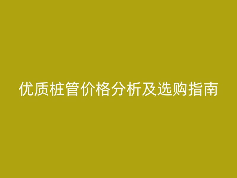 優(yōu)質樁管價格分析及選購指南