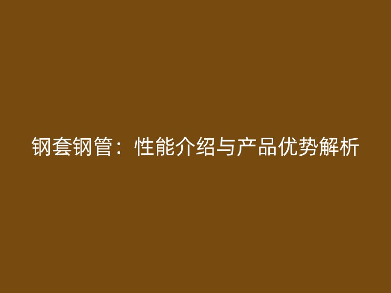 鋼套鋼管:性能介紹與產(chǎn)品優(yōu)勢(shì)解析